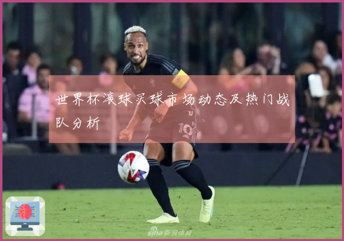 世界杯滚球买球市场动态及热门战队分析