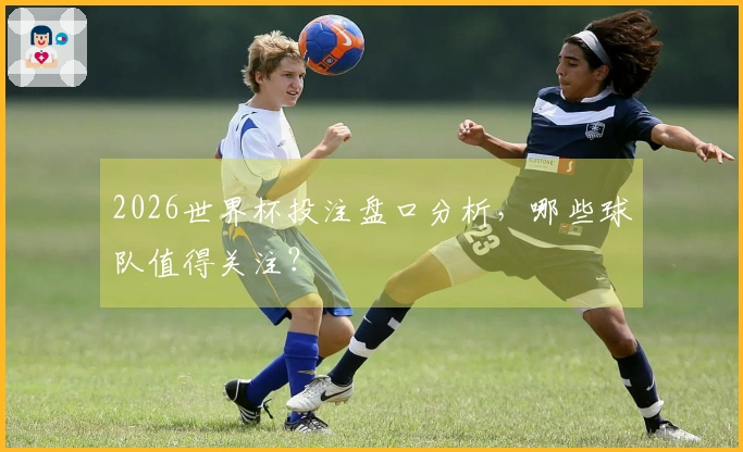 2026世界杯投注盘口分析，哪些球队值得关注？